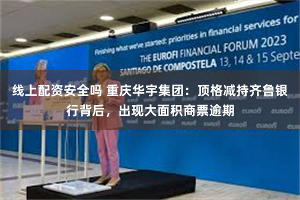 线上配资安全吗 重庆华宇集团：顶格减持齐鲁银行背后，出现大面积商票逾期