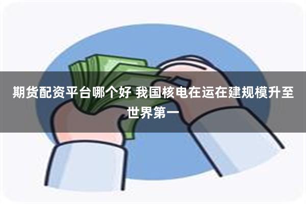 期货配资平台哪个好 我国核电在运在建规模升至世界第一