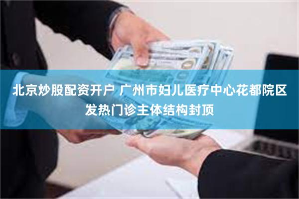 北京炒股配资开户 广州市妇儿医疗中心花都院区发热门诊主体结构封顶