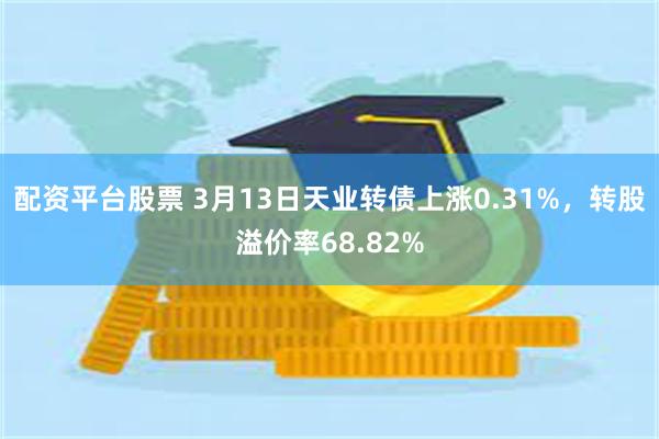 配资平台股票 3月13日天业转债上涨0.31%，转股溢价率68.82%