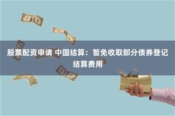 股票配资申请 中国结算：暂免收取部分债券登记结算费用
