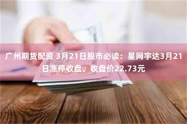 广州期货配资 3月21日股市必读：星网宇达3月21日涨停收盘，收盘价22.73元