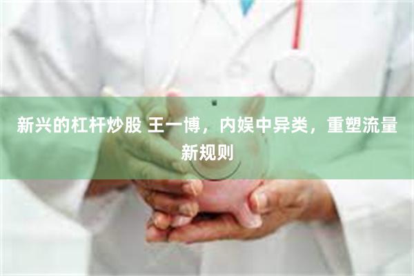 新兴的杠杆炒股 王一博，内娱中异类，重塑流量新规则