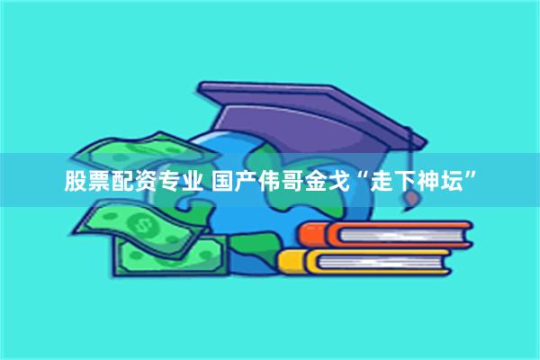 股票配资专业 国产伟哥金戈“走下神坛”