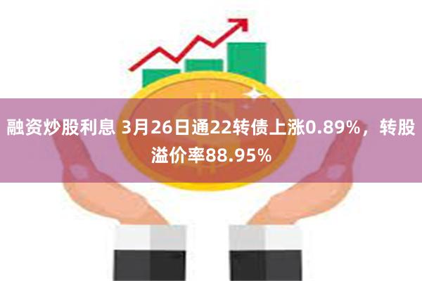融资炒股利息 3月26日通22转债上涨0.89%，转股溢价率88.95%