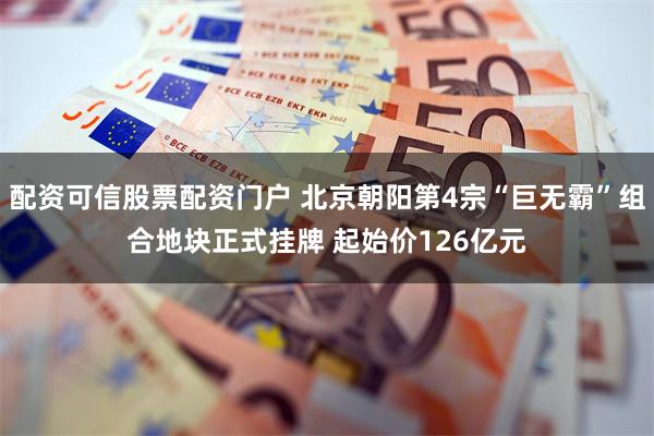 配资可信股票配资门户 北京朝阳第4宗“巨无霸”组合地块正式挂牌 起始价126亿元