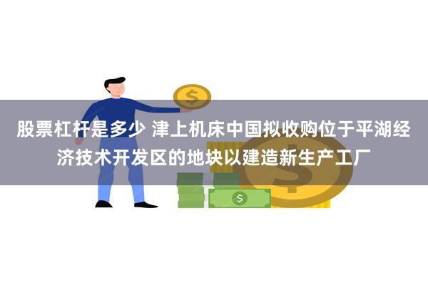 股票杠杆是多少 津上机床中国拟收购位于平湖经济技术开发区的地块以建造新生产工厂