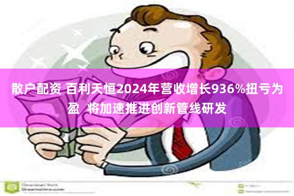 散户配资 百利天恒2024年营收增长936%扭亏为盈  将加速推进创新管线研发