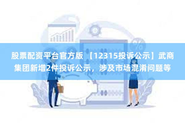 股票配资平台官方版 【12315投诉公示】武商集团新增2件投诉公示，涉及市场混淆问题等