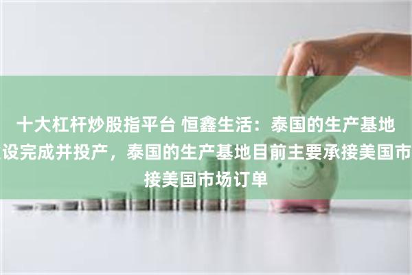 十大杠杆炒股指平台 恒鑫生活：泰国的生产基地已经建设完成并投产，泰国的生产基地目前主要承接美国市场订单