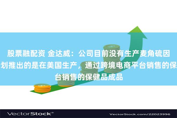 股票融配资 金达威：公司目前没有生产麦角硫因原料，计划推出的是在美国生产，通过跨境电商平台销售的保健品成品