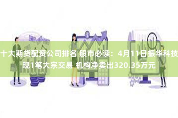 十大期货配资公司排名 股市必读：4月11日振华科技现1笔大宗交易 机构净卖出320.35万元
