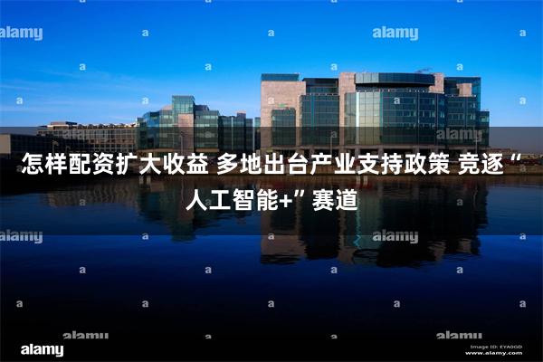 怎样配资扩大收益 多地出台产业支持政策 竞逐“人工智能+”赛道