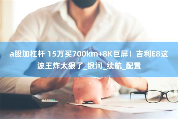 a股加杠杆 15万买700km+8K巨屏！吉利E8这波王炸太狠了_银河_续航_配置