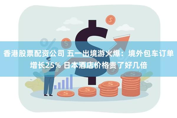 香港股票配资公司 五一出境游火爆：境外包车订单增长25% 日本酒店价格贵了好几倍