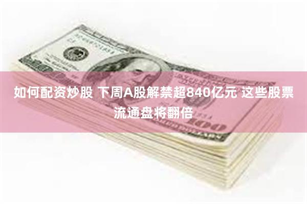 如何配资炒股 下周A股解禁超840亿元 这些股票流通盘将翻倍