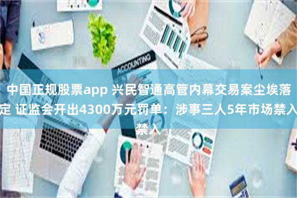 中国正规股票app 兴民智通高管内幕交易案尘埃落定 证监会开出4300万元罚单：涉事三人5年市场禁入