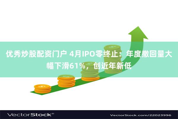 优秀炒股配资门户 4月IPO零终止：年度撤回量大幅下滑61%，创近年新低