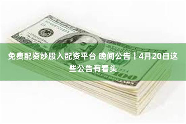 免费配资炒股入配资平台 晚间公告丨4月20日这些公告有看头
