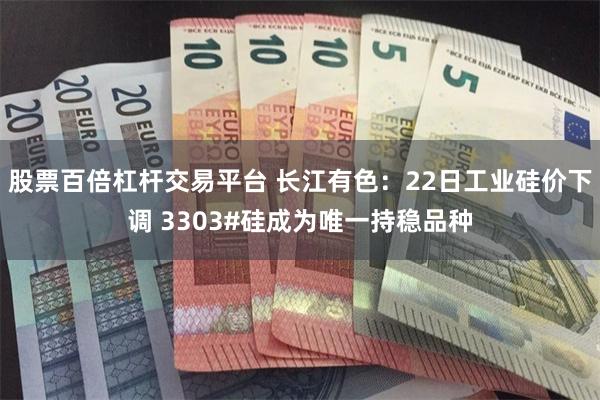 股票百倍杠杆交易平台 长江有色：22日工业硅价下调 3303#硅成为唯一持稳品种