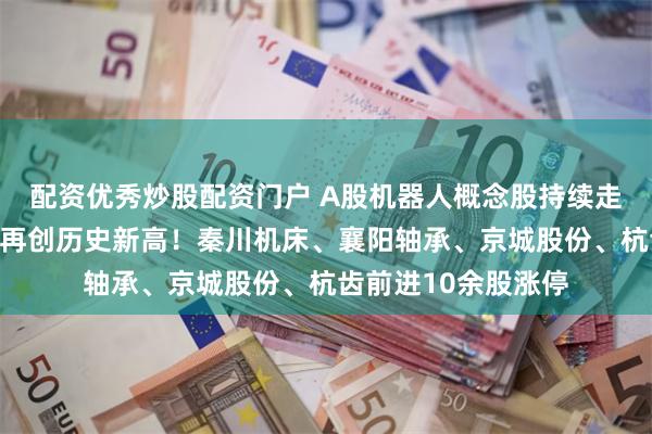 配资优秀炒股配资门户 A股机器人概念股持续走强，肇民科技涨停再创历史新高！秦川机床、襄阳轴承、京城股份、杭齿前进10余股涨停