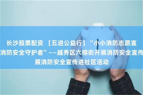 长沙股票配资 【五进公益行】“小小消防志愿宣传员，大大消防安全守护者”——越秀区六榕街开展消防安全宣传进社区活动