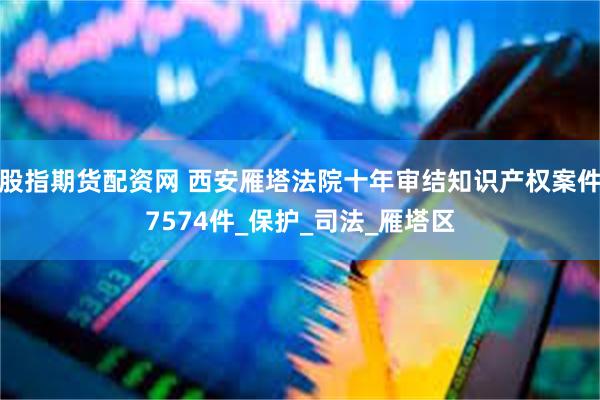 股指期货配资网 西安雁塔法院十年审结知识产权案件7574件_保护_司法_雁塔区