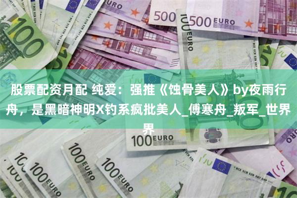 股票配资月配 纯爱：强推《蚀骨美人》by夜雨行舟，是黑暗神明X钓系疯批美人_傅寒舟_叛军_世界