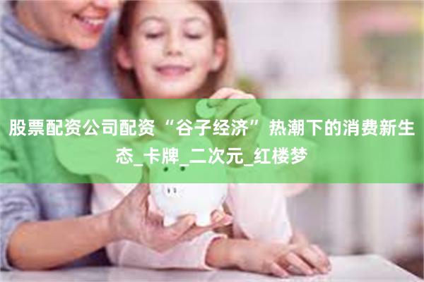 股票配资公司配资 “谷子经济” 热潮下的消费新生态_卡牌_二次元_红楼梦