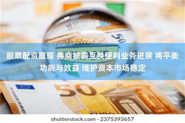 股票配资提现 券商披露互换便利业务进展 将平衡功能与效益 维护资本市场稳定