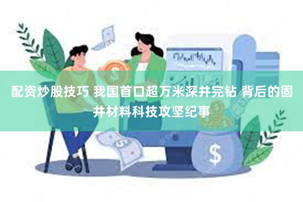 配资炒股技巧 我国首口超万米深井完钻 背后的固井材料科技攻坚纪事