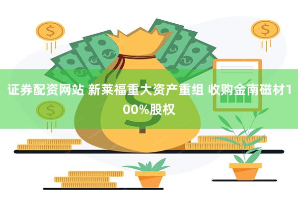 证券配资网站 新莱福重大资产重组 收购金南磁材100%股权