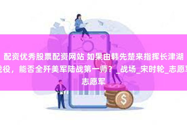 配资优秀股票配资网站 如果由韩先楚来指挥长津湖战役，能否全歼美军陆战第一师？_战场_宋时轮_志愿军