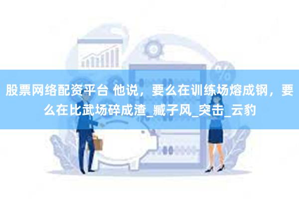 股票网络配资平台 他说，要么在训练场熔成钢，要么在比武场碎成渣_臧子风_突击_云豹