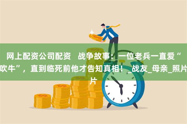 网上配资公司配资   战争故事：一位老兵一直爱“吹牛”，直到临死前他才告知真相！_战友_母亲_照片