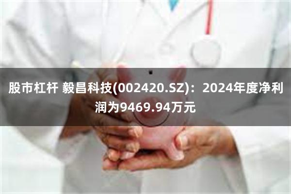 股市杠杆 毅昌科技(002420.SZ)：2024年度净利润为9469.94万元