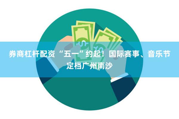券商杠杆配资 “五一”约起！国际赛事、音乐节定档广州南沙