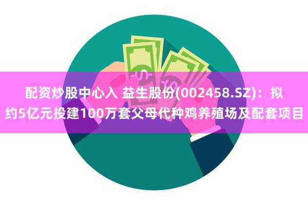 配资炒股中心入 益生股份(002458.SZ)：拟约5亿元投建100万套父母代种鸡养殖场及配套项目