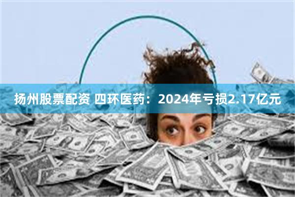 扬州股票配资 四环医药：2024年亏损2.17亿元