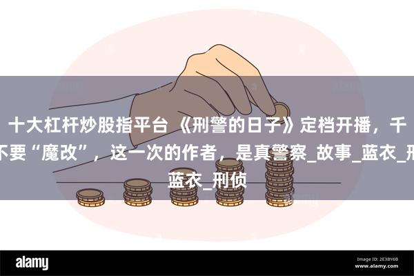 十大杠杆炒股指平台 《刑警的日子》定档开播，千万不要“魔改”，这一次的作者，是真警察_故事_蓝衣_刑侦