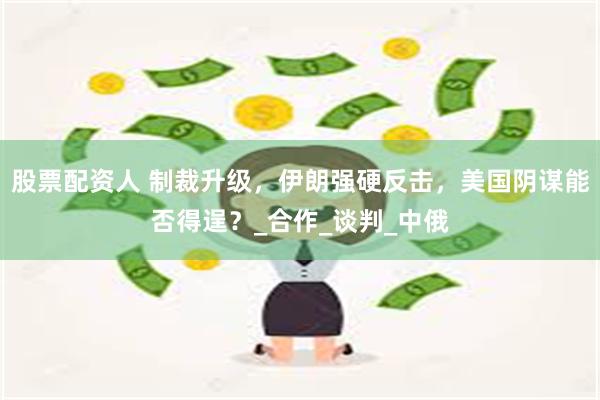 股票配资人 制裁升级，伊朗强硬反击，美国阴谋能否得逞？_合作_谈判_中俄