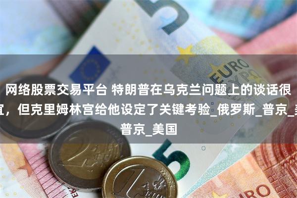 网络股票交易平台 特朗普在乌克兰问题上的谈话很便宜，但克里姆林宫给他设定了关键考验_俄罗斯_普京_美国