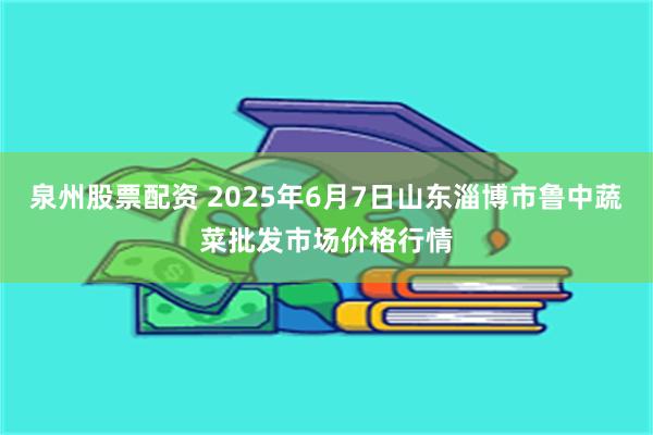 泉州股票配资 2025年6月7日山东淄博市鲁中蔬菜批发市场价格行情