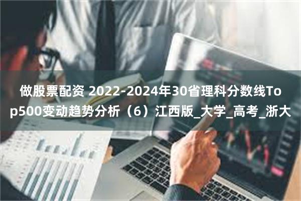 做股票配资 2022-2024年30省理科分数线Top500变动趋势分析（6）江西版_大学_高考_浙大