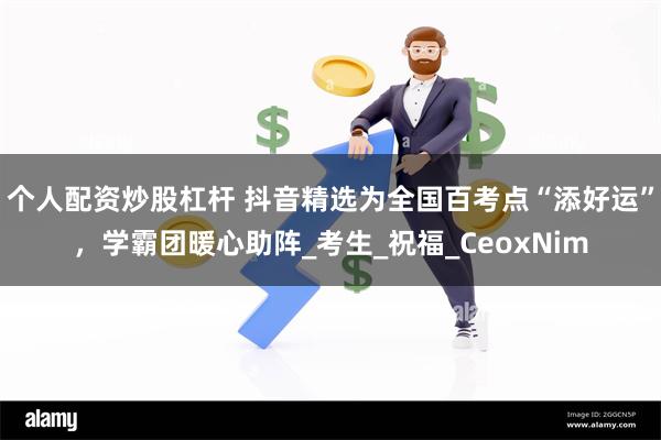 个人配资炒股杠杆 抖音精选为全国百考点“添好运”，学霸团暖心助阵_考生_祝福_CeoxNim