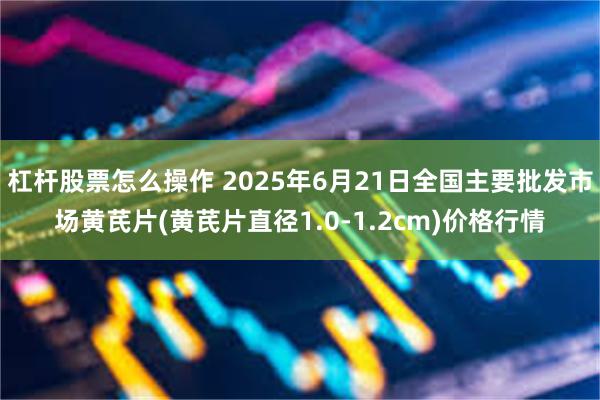 杠杆股票怎么操作 2025年6月21日全国主要批发市场黄芪片(黄芪片直径1.0-1.2cm)价格行情