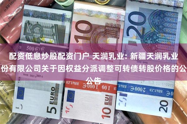 配资低息炒股配资门户 天润乳业: 新疆天润乳业股份有限公司关于因权益分派调整可转债转股价格的公告