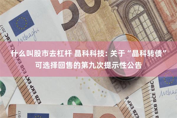 什么叫股市去杠杆 晶科科技: 关于“晶科转债”可选择回售的第九次提示性公告