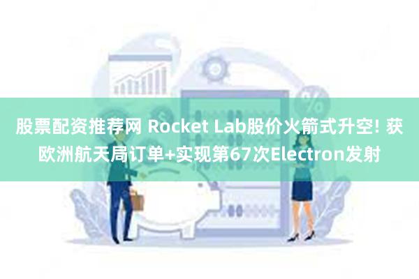 股票配资推荐网 Rocket Lab股价火箭式升空! 获欧洲航天局订单+实现第67次Electron发射