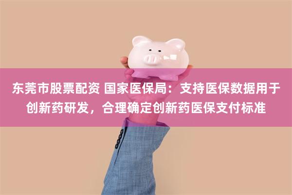 东莞市股票配资 国家医保局：支持医保数据用于创新药研发，合理确定创新药医保支付标准